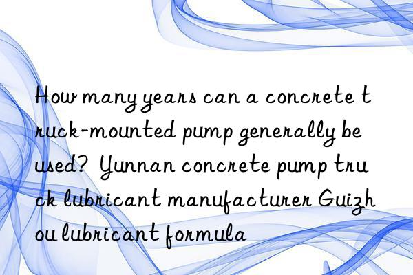 How many years can a concrete truck-mounted pump generally be used?  Yunnan concrete pump truck lubricant manufacturer Guizhou lubricant formula