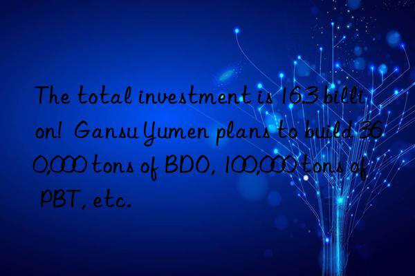 The total investment is 16.3 billion!  Gansu Yumen plans to build 360,000 tons of BDO, 100,000 tons of PBT, etc.