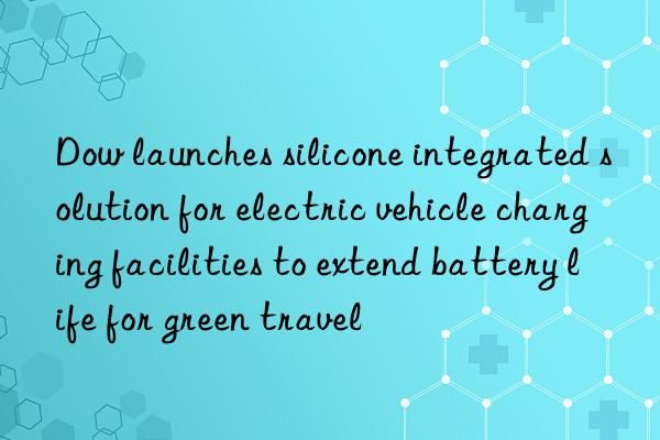 Dow launches silicone integrated solution for electric vehicle charging facilities to extend battery life for green travel