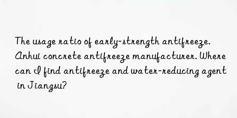 The usage ratio of early-strength antifreeze. Anhui concrete antifreeze manufacturer. Where can I find antifreeze and water-reducing agent in Jiangsu?