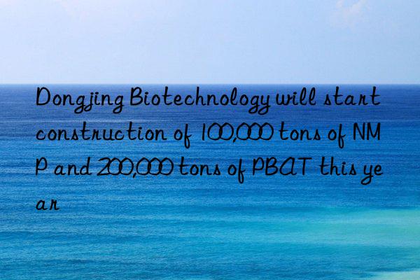 Dongjing Biotechnology will start construction of 100,000 tons of NMP and 200,000 tons of PBAT this year