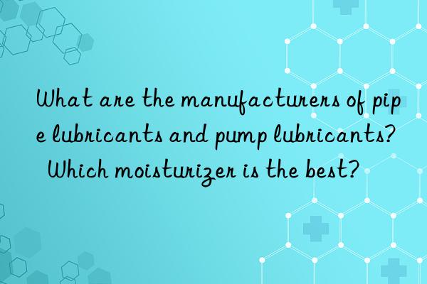 What are the manufacturers of pipe lubricants and pump lubricants?  Which moisturizer is the best?