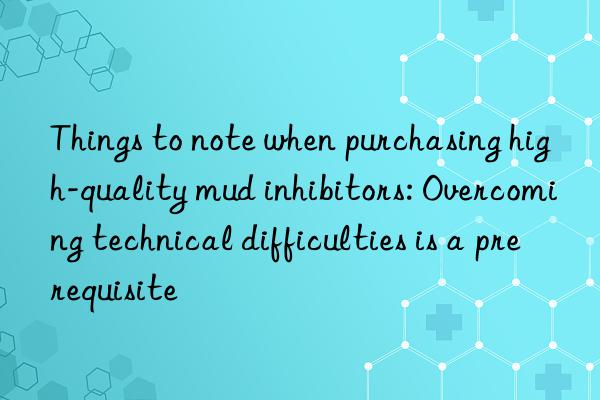 Things to note when purchasing high-quality mud inhibitors: Overcoming technical difficulties is a prerequisite