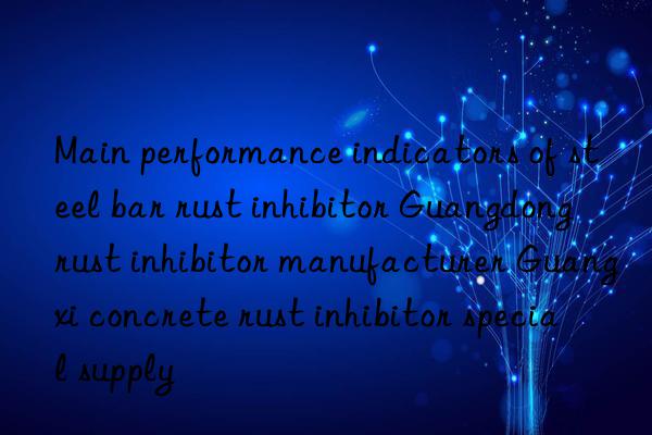 Main performance indicators of steel bar rust inhibitor Guangdong rust inhibitor manufacturer Guangxi concrete rust inhibitor special supply