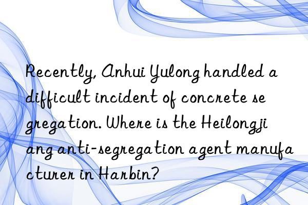 Recently, Anhui Yulong handled a difficult incident of concrete segregation. Where is the Heilongjiang anti-segregation agent manufacturer in Harbin?