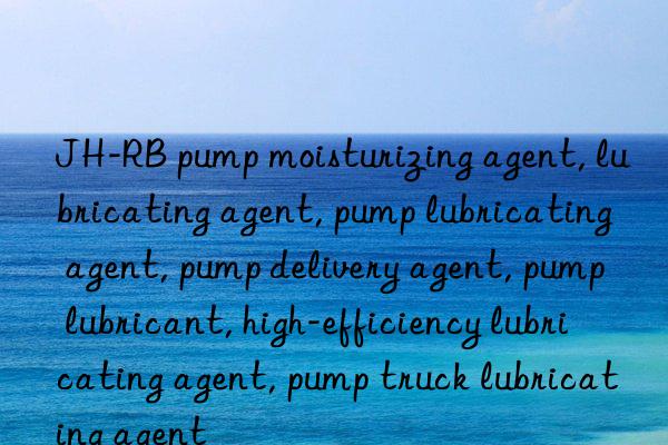 JH-RB pump moisturizing agent, lubricating agent, pump lubricating agent, pump delivery agent, pump lubricant, high-efficiency lubricating agent, pump truck lubricating agent