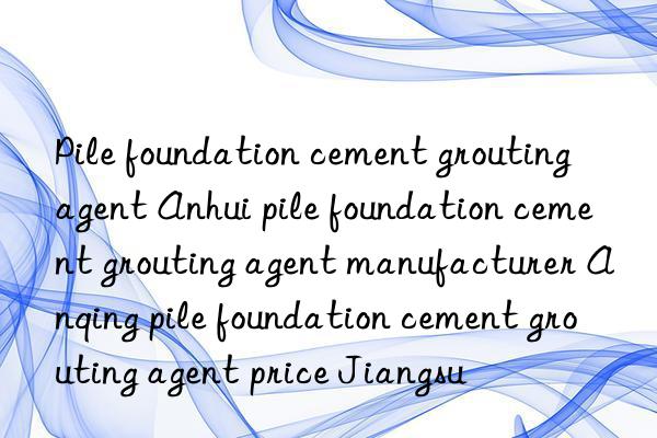 Pile foundation cement grouting agent Anhui pile foundation cement grouting agent manufacturer Anqing pile foundation cement grouting agent price Jiangsu