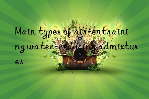 Main types of air-entraining water-reducing admixtures