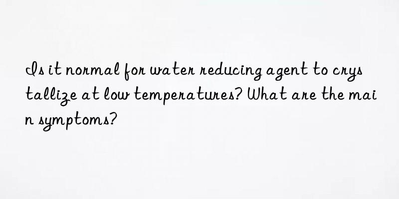 Is it normal for water reducing agent to crystallize at low temperatures? What are the main symptoms?