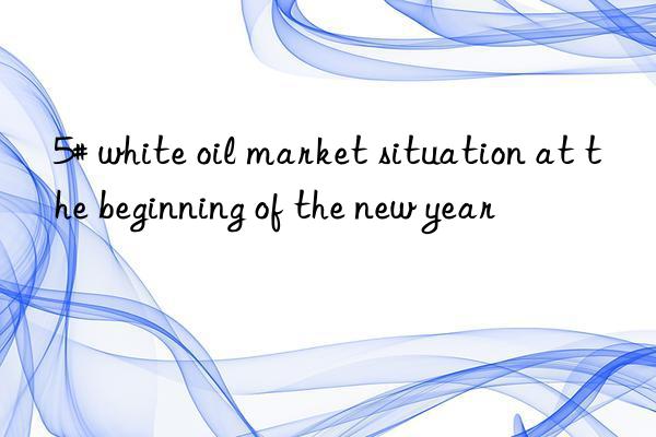 5# white oil market situation at the beginning of the new year