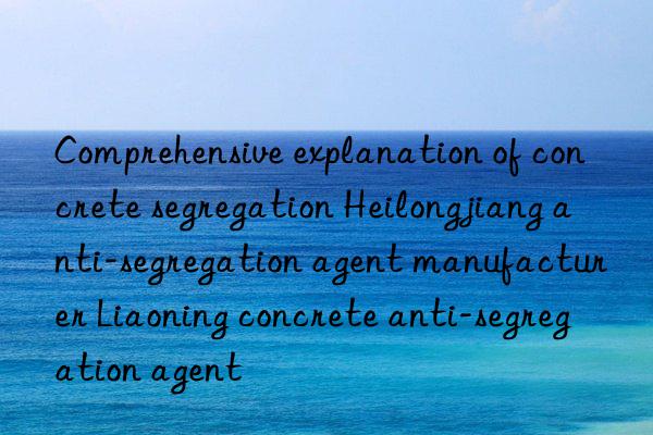 Comprehensive explanation of concrete segregation Heilongjiang anti-segregation agent manufacturer Liaoning concrete anti-segregation agent