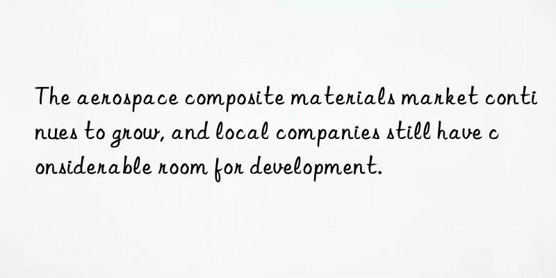 The aerospace composite materials market continues to grow, and local companies still have considerable room for development.