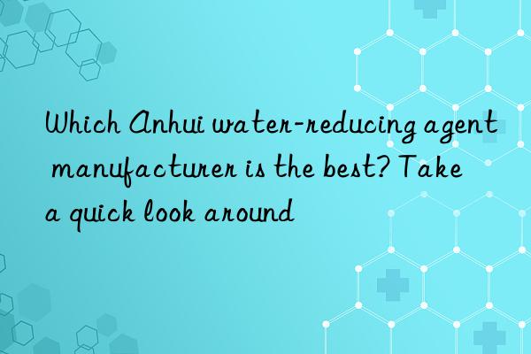 Which Anhui water-reducing agent manufacturer is the best? Take a quick look around