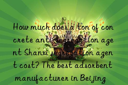 How much does a ton of concrete anti-segregation agent Shanxi segregation agent cost? The best adsorbent manufacturer in Beijing