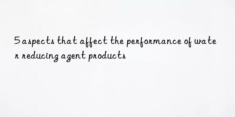 5 aspects that affect the performance of water reducing agent products