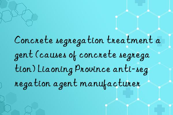 Concrete segregation treatment agent (causes of concrete segregation) Liaoning Province anti-segregation agent manufacturer