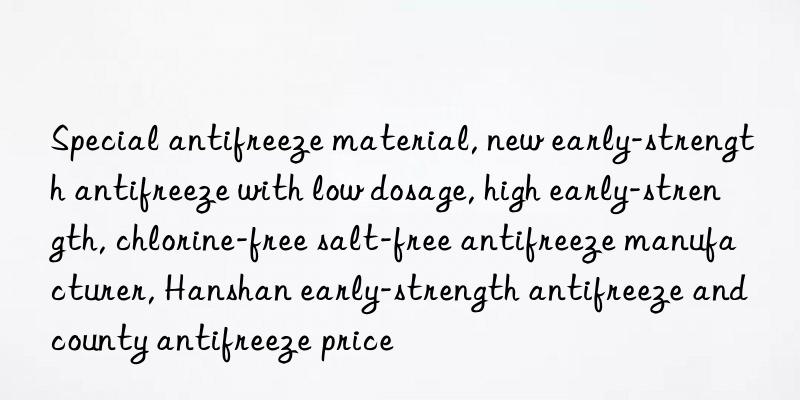 Special antifreeze material, new early-strength antifreeze with low dosage, high early-strength, chlorine-free salt-free antifreeze manufacturer, Hanshan early-strength antifreeze and county antifreeze price