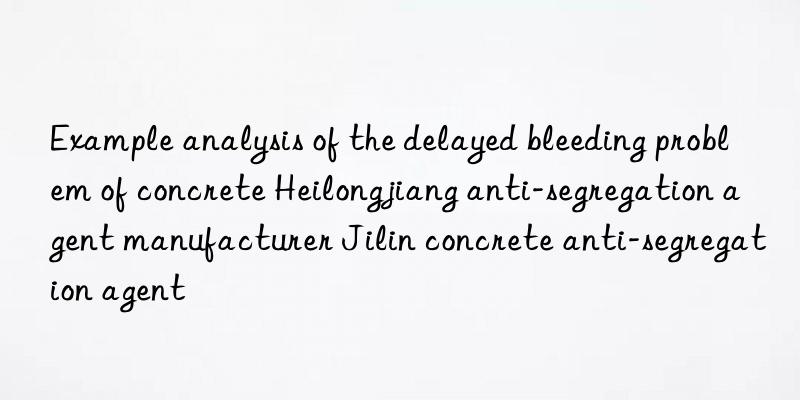 Example analysis of the delayed bleeding problem of concrete Heilongjiang anti-segregation agent manufacturer Jilin concrete anti-segregation agent