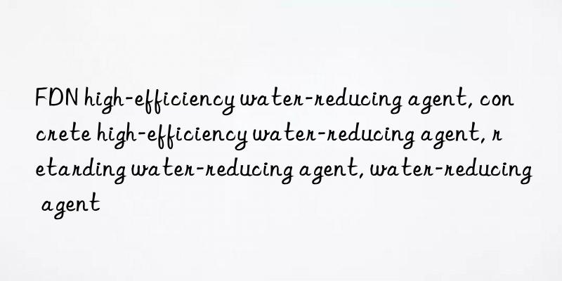 FDN high-efficiency water-reducing agent, concrete high-efficiency water-reducing agent, retarding water-reducing agent, water-reducing agent