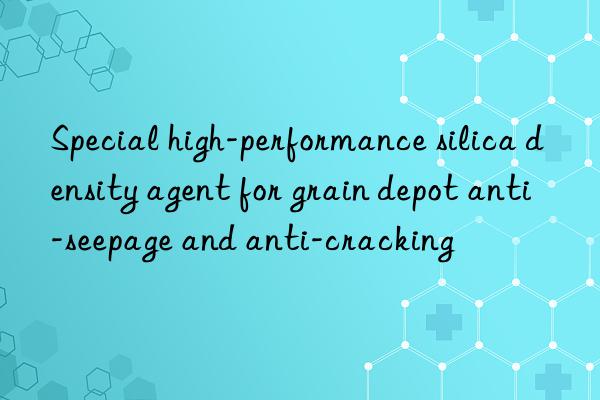 Special high-performance silica density agent for grain depot anti-seepage and anti-cracking