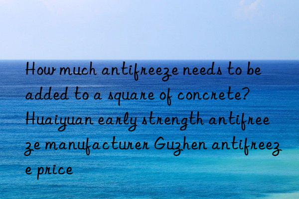 How much antifreeze needs to be added to a square of concrete?  Huaiyuan early strength antifreeze manufacturer Guzhen antifreeze price