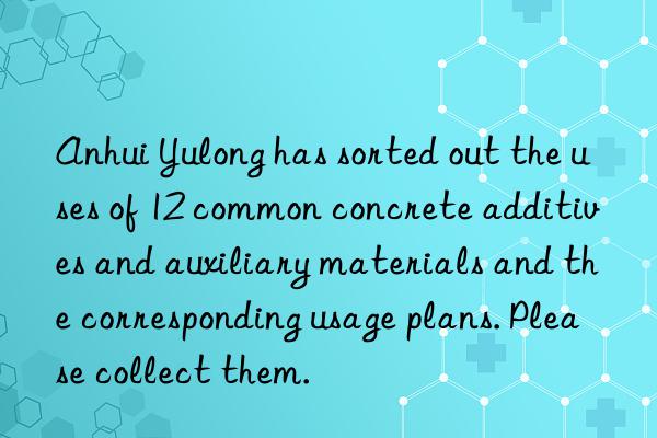 Anhui Yulong has sorted out the uses of 12 common concrete additives and auxiliary materials and the corresponding usage plans. Please collect them.