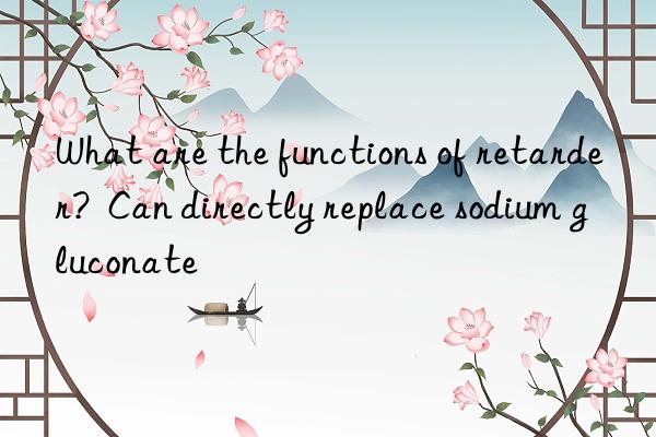 What are the functions of retarder?  Can directly replace sodium gluconate