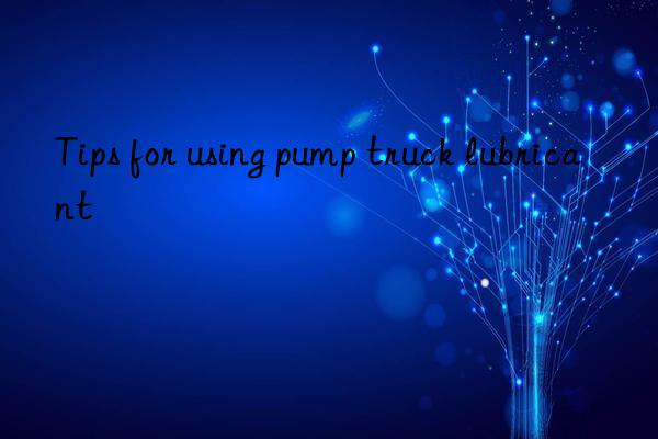 Tips for using pump truck lubricant