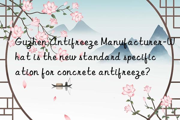 Guzhen Antifreeze Manufacturer-What is the new standard specification for concrete antifreeze?