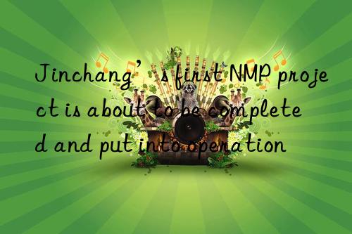 Jinchang’s first NMP project is about to be completed and put into operation