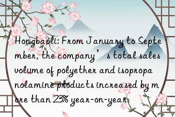 Hongbaoli: From January to September, the company’s total sales volume of polyether and isopropanolamine products increased by more than 23% year-on-year.