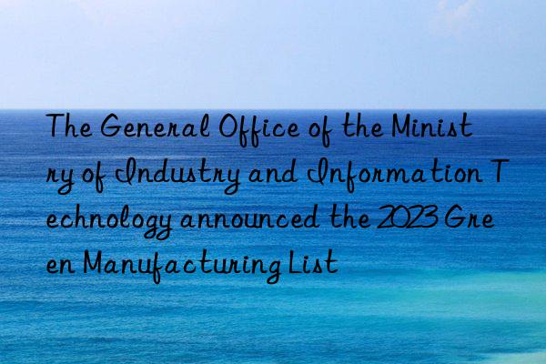 The General Office of the Ministry of Industry and Information Technology announced the 2023 Green Manufacturing List