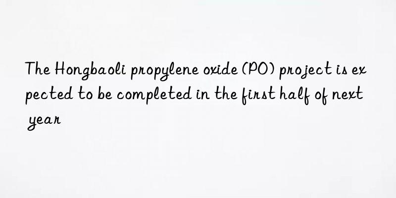 The Hongbaoli propylene oxide (PO) project is expected to be completed in the first half of next year