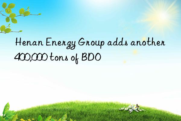 Henan Energy Group adds another 400,000 tons of BDO