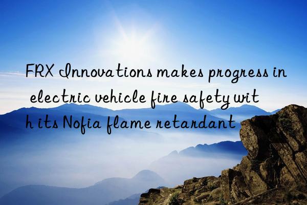 FRX Innovations makes progress in electric vehicle fire safety with its Nofia flame retardant