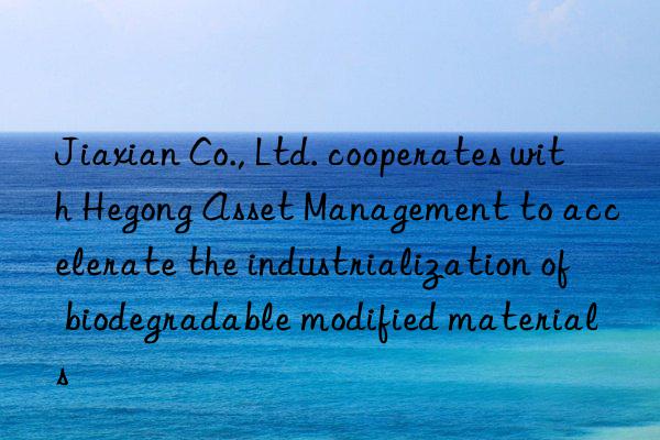 Jiaxian Co., Ltd. cooperates with Hegong Asset Management to accelerate the industrialization of biodegradable modified materials