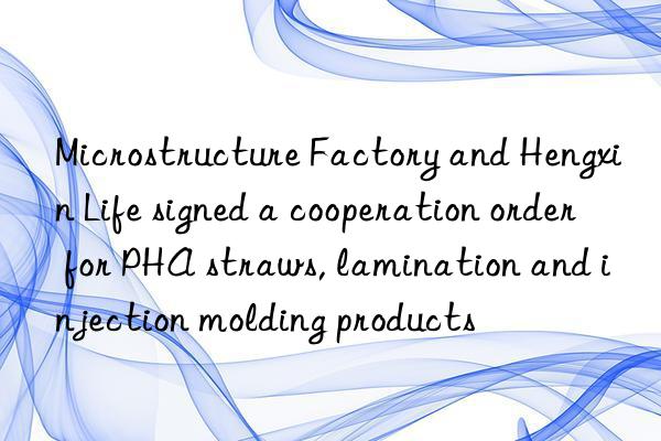 Microstructure Factory and Hengxin Life signed a cooperation order for PHA straws, lamination and injection molding products