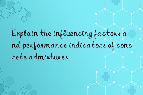 Explain the influencing factors and performance indicators of concrete admixtures