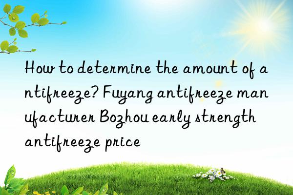 How to determine the amount of antifreeze? Fuyang antifreeze manufacturer Bozhou early strength antifreeze price