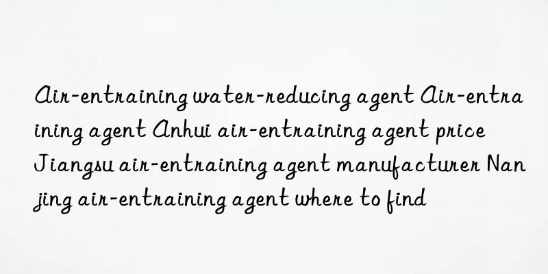 Air-entraining water-reducing agent Air-entraining agent Anhui air-entraining agent price Jiangsu air-entraining agent manufacturer Nanjing air-entraining agent where to find