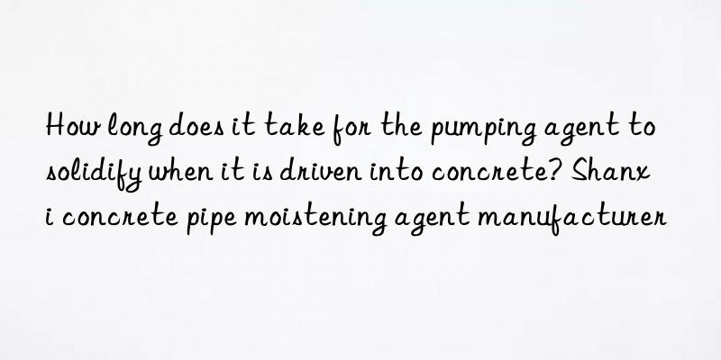 How long does it take for the pumping agent to solidify when it is driven into concrete? Shanxi concrete pipe moistening agent manufacturer