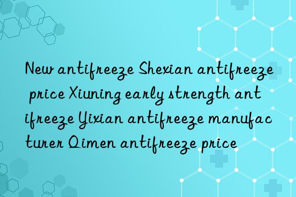 New antifreeze Shexian antifreeze price Xiuning early strength antifreeze Yixian antifreeze manufacturer Qimen antifreeze price