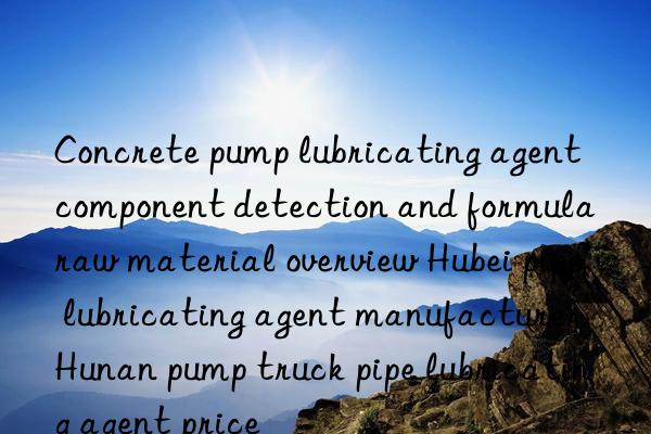 Concrete pump lubricating agent component detection and formula raw material overview Hubei pipe lubricating agent manufacturer Hunan pump truck pipe lubricating agent price