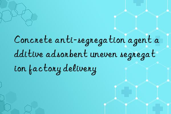 Concrete anti-segregation agent additive adsorbent uneven segregation factory delivery