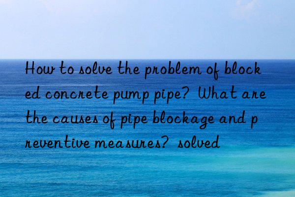 How to solve the problem of blocked concrete pump pipe?  What are the causes of pipe blockage and preventive measures?  solved