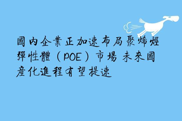 国内企业正加速布局聚烯烃弹性体（POE）市场 未来国产化进程有望提速