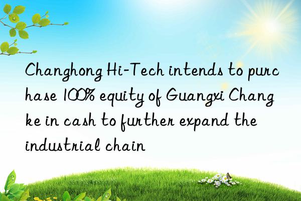 Changhong Hi-Tech intends to purchase 100% equity of Guangxi Changke in cash to further expand the industrial chain