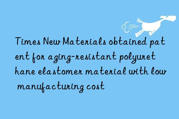 Times New Materials obtained patent for aging-resistant polyurethane elastomer material with low manufacturing cost