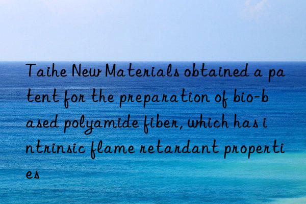 Taihe New Materials obtained a patent for the preparation of bio-based polyamide fiber, which has intrinsic flame retardant properties