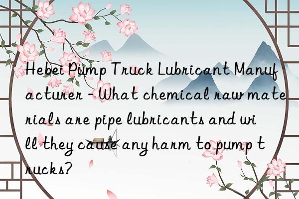 Hebei Pump Truck Lubricant Manufacturer - What chemical raw materials are pipe lubricants and will they cause any harm to pump trucks?